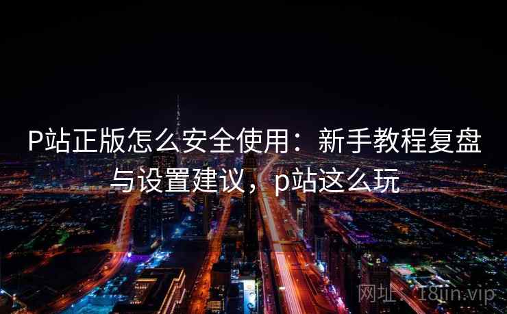P站正版怎么安全使用：新手教程复盘与设置建议，p站这么玩