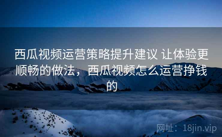 西瓜视频运营策略提升建议 让体验更顺畅的做法,西瓜视频怎么运营挣钱的 西瓜视频运营策略提升建议 让体验更顺畅的做法,西瓜视频怎么运营挣钱的