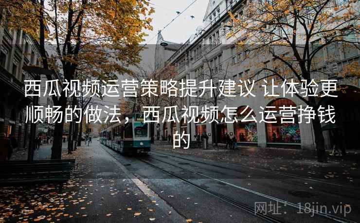 西瓜视频运营策略提升建议 让体验更顺畅的做法,西瓜视频怎么运营挣钱的 西瓜视频运营策略提升建议 让体验更顺畅的做法,西瓜视频怎么运营挣钱的