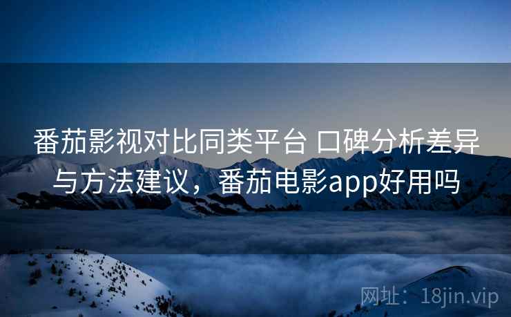 番茄影视对比同类平台 口碑分析差异与方法建议，番茄电影app好用吗