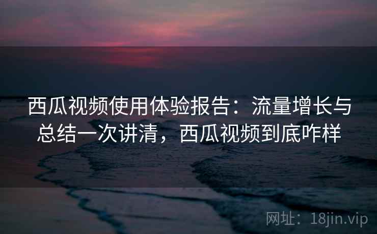 西瓜视频使用体验报告：流量增长与总结一次讲清，西瓜视频到底咋样
