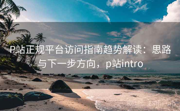 P站正规平台访问指南趋势解读:思路与下一步方向,p站intro P站正规平台访问指南趋势解读:思路与下一步方向,p站intro