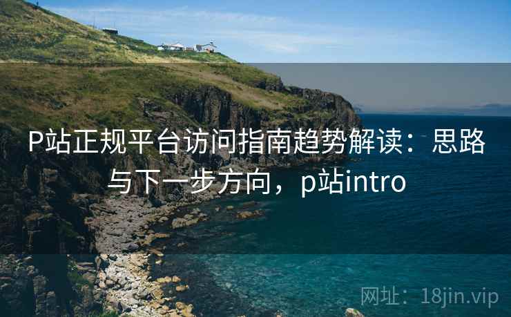 P站正规平台访问指南趋势解读:思路与下一步方向,p站intro P站正规平台访问指南趋势解读:思路与下一步方向,p站intro