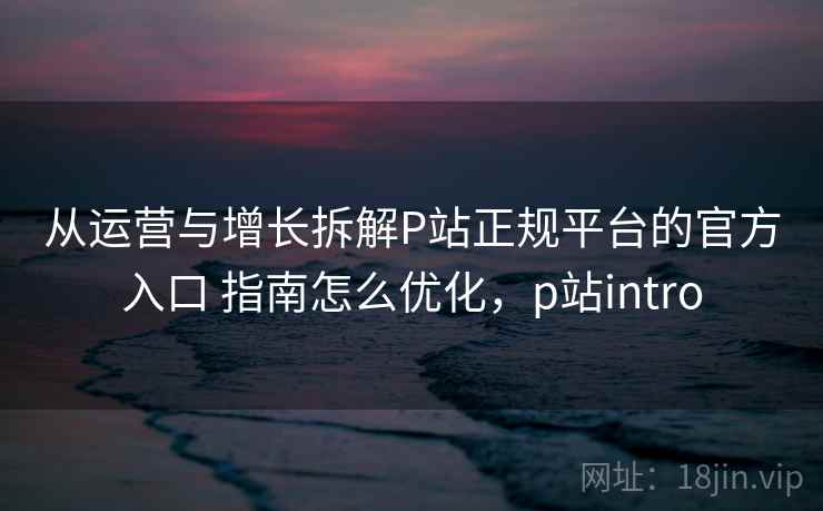 从运营与增长拆解P站正规平台的官方入口 指南怎么优化,p站intro 从运营与增长拆解P站正规平台的官方入口 指南怎么优化,p站intro
