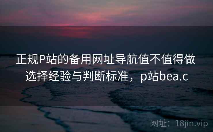 正规P站的备用网址导航值不值得做 选择经验与判断标准，p站bea.c