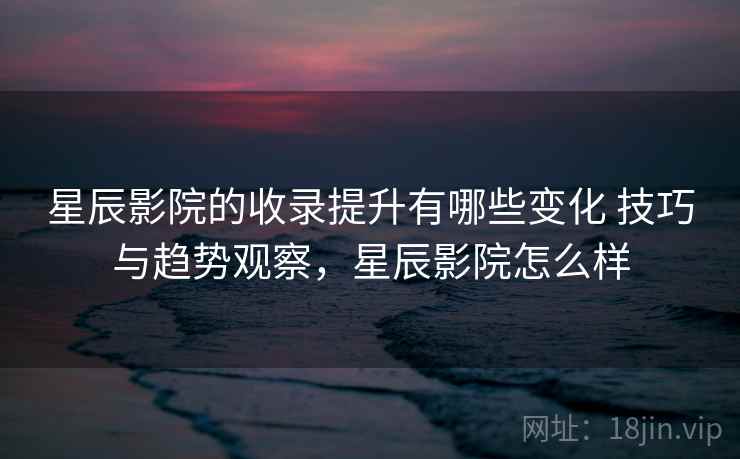 星辰影院的收录提升有哪些变化 技巧与趋势观察,星辰影院怎么样 星辰影院的收录提升有哪些变化 技巧与趋势观察,星辰影院怎么样