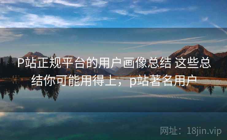 P站正规平台的用户画像总结 这些总结你可能用得上,p站著名用户 P站正规平台的用户画像总结 这些总结你可能用得上,p站著名用户