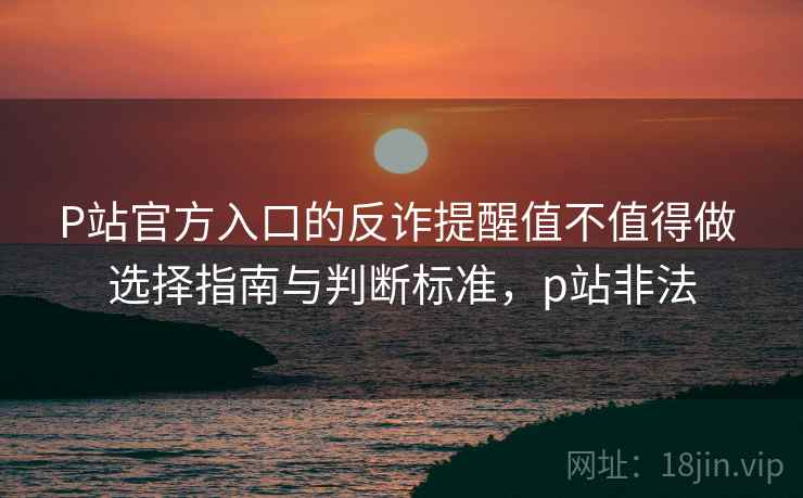 P站官方入口的反诈提醒值不值得做 选择指南与判断标准，p站非法