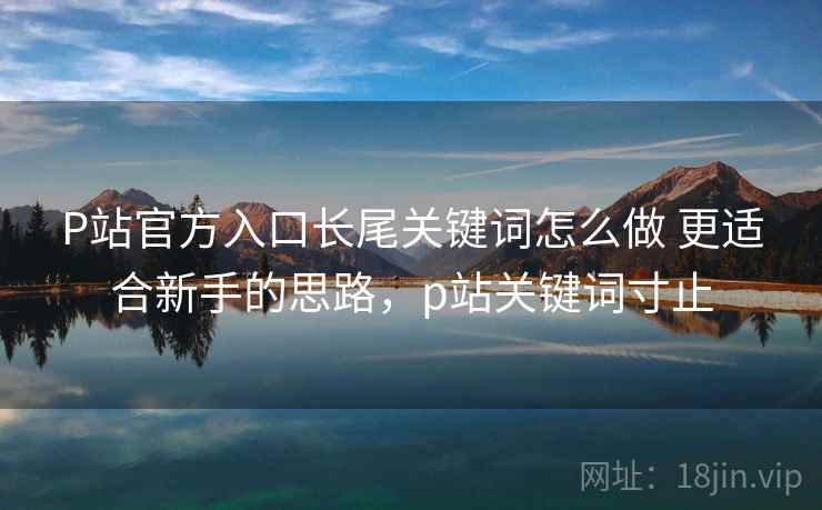 P站官方入口长尾关键词怎么做 更适合新手的思路，p站关键词寸止