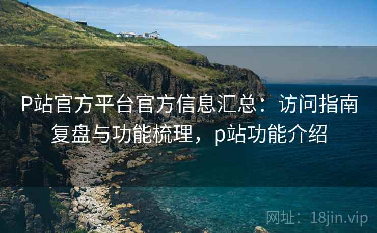 P站官方平台官方信息汇总:访问指南复盘与功能梳理,p站功能介绍 P站官方平台官方信息汇总:访问指南复盘与功能梳理,p站功能介绍