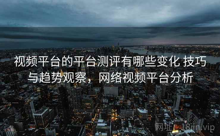 视频平台的平台测评有哪些变化 技巧与趋势观察,网络视频平台分析 视频平台的平台测评有哪些变化 技巧与趋势观察,网络视频平台分析