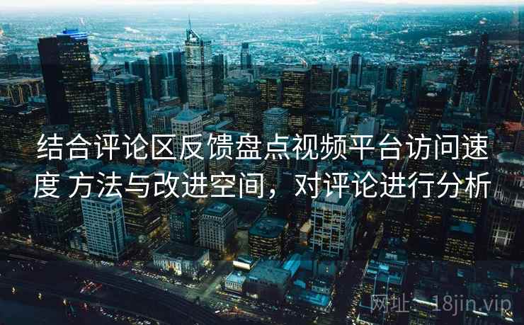 结合评论区反馈盘点视频平台访问速度 方法与改进空间,对评论进行分析 结合评论区反馈盘点视频平台访问速度 方法与改进空间,对评论进行分析