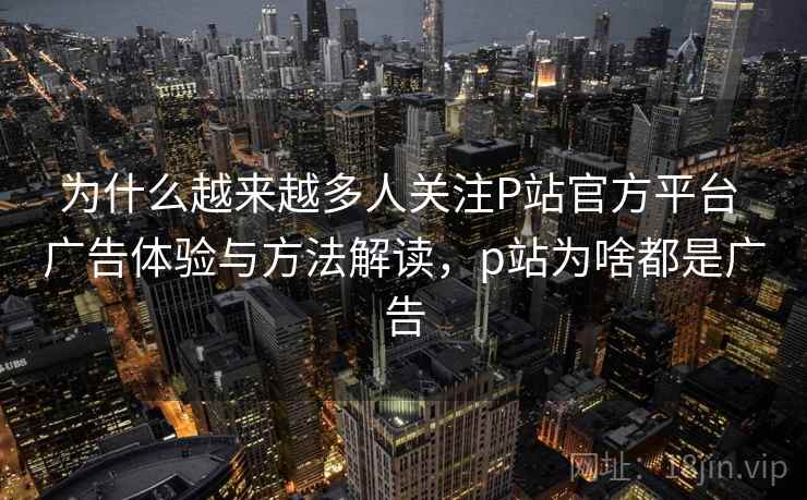 为什么越来越多人关注P站官方平台 广告体验与方法解读,p站为啥都是广告 为什么越来越多人关注P站官方平台 广告体验与方法解读,p站为啥都是广告