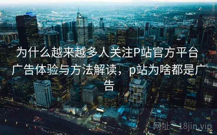 为什么越来越多人关注P站官方平台 广告体验与方法解读,p站为啥都是广告 为什么越来越多人关注P站官方平台 广告体验与方法解读,p站为啥都是广告