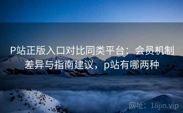 P站正版入口对比同类平台:会员机制差异与指南建议,p站有哪两种 P站正版入口对比同类平台:会员机制差异与指南建议,p站有哪两种