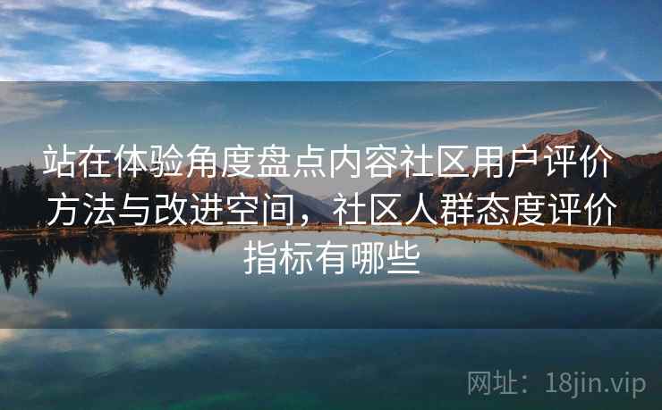 站在体验角度盘点内容社区用户评价 方法与改进空间,社区人群态度评价指标有哪些 站在体验角度盘点内容社区用户评价 方法与改进空间,社区人群态度评价指标有哪些
