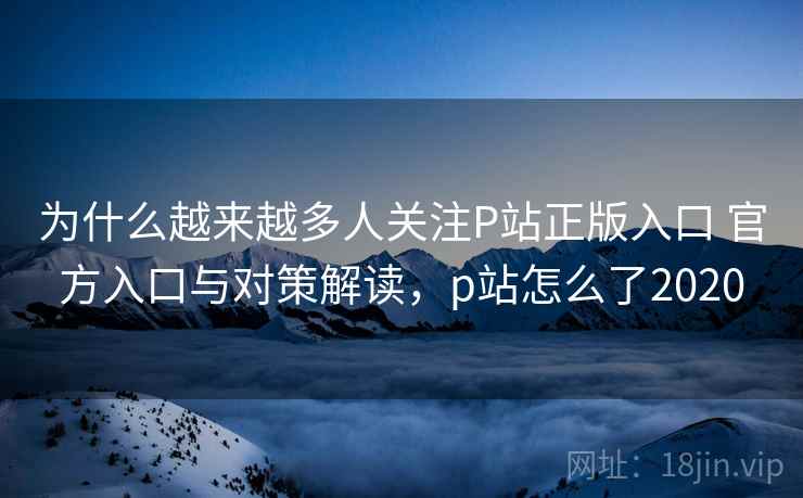 为什么越来越多人关注P站正版入口 官方入口与对策解读,p站怎么了2020 为什么越来越多人关注P站正版入口 官方入口与对策解读,p站怎么了2020