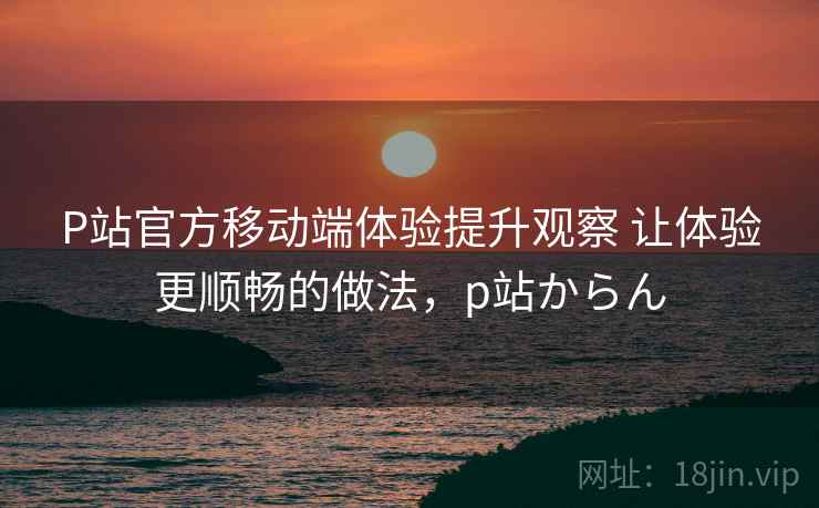 P站官方移动端体验提升观察 让体验更顺畅的做法,p站からん P站官方移动端体验提升观察 让体验更顺畅的做法,p站からん