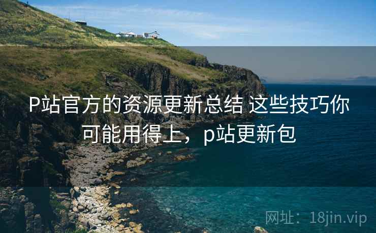 P站官方的资源更新总结 这些技巧你可能用得上,p站更新包 P站官方的资源更新总结 这些技巧你可能用得上,p站更新包