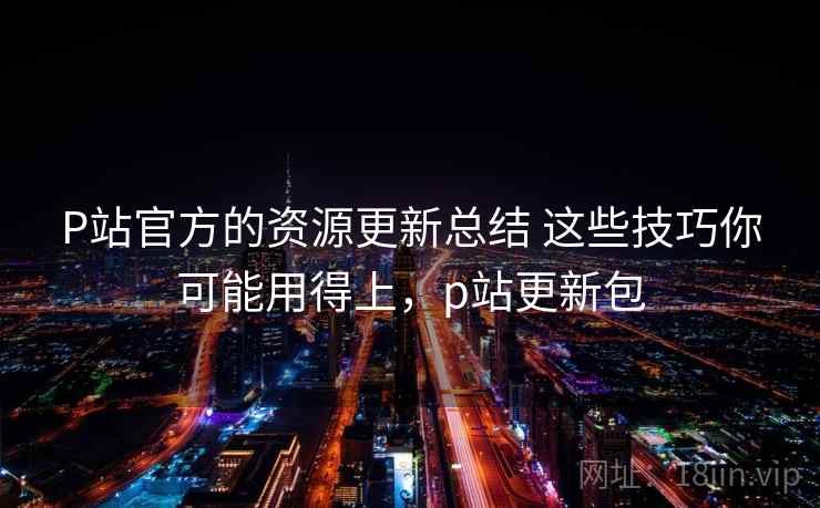 P站官方的资源更新总结 这些技巧你可能用得上,p站更新包 P站官方的资源更新总结 这些技巧你可能用得上,p站更新包