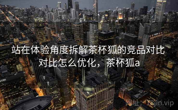 站在体验角度拆解茶杯狐的竞品对比 对比怎么优化,茶杯狐a 站在体验角度拆解茶杯狐的竞品对比 对比怎么优化,茶杯狐a