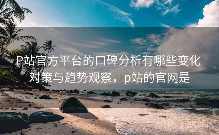P站官方平台的口碑分析有哪些变化 对策与趋势观察,p站的官网是 P站官方平台的口碑分析有哪些变化 对策与趋势观察,p站的官网是