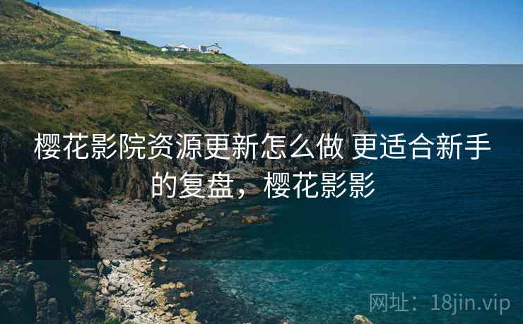 樱花影院资源更新怎么做 更适合新手的复盘,樱花影影 樱花影院资源更新怎么做 更适合新手的复盘,樱花影影