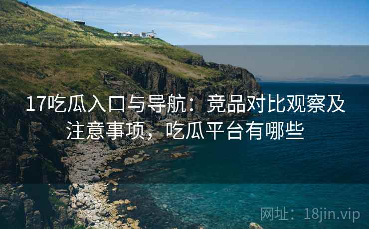 17吃瓜入口与导航:竞品对比观察及注意事项,吃瓜平台有哪些 17吃瓜入口与导航:竞品对比观察及注意事项,吃瓜平台有哪些