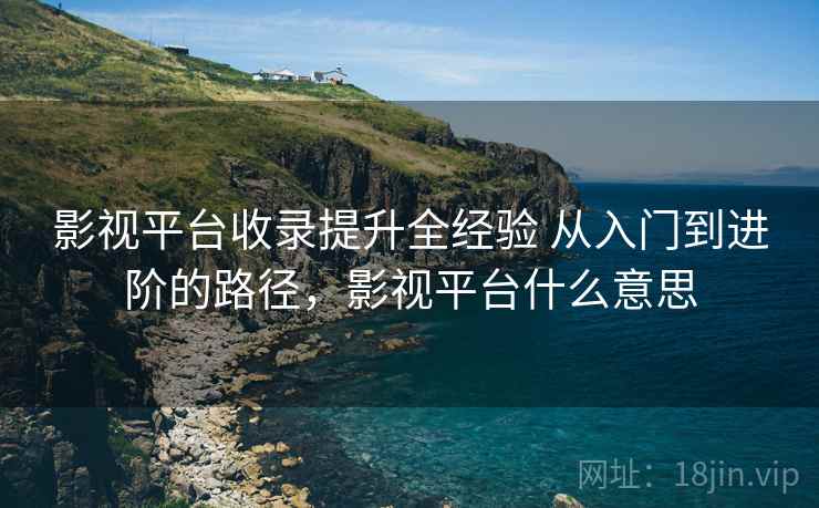 影视平台收录提升全经验 从入门到进阶的路径,影视平台什么意思 影视平台收录提升全经验 从入门到进阶的路径,影视平台什么意思