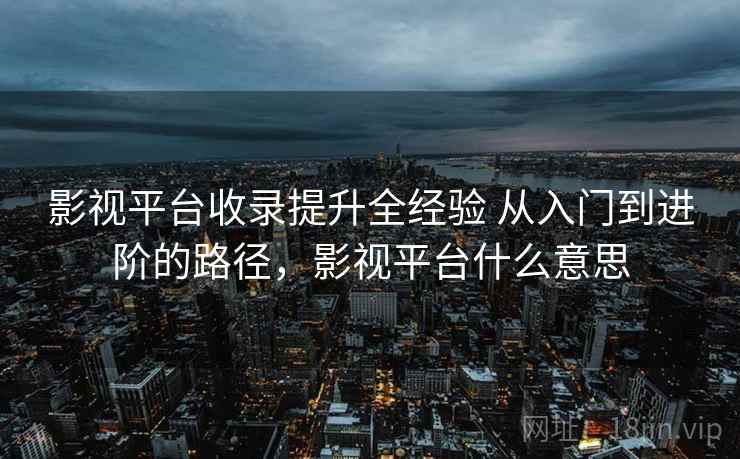 影视平台收录提升全经验 从入门到进阶的路径,影视平台什么意思 影视平台收录提升全经验 从入门到进阶的路径,影视平台什么意思