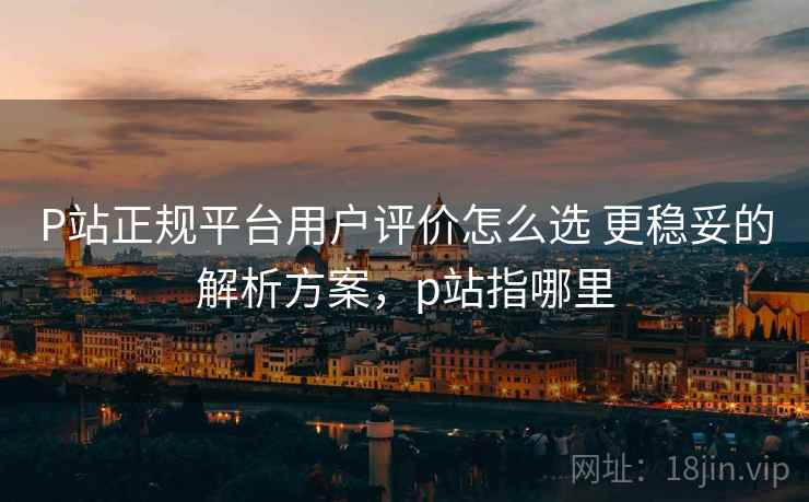 P站正规平台用户评价怎么选 更稳妥的解析方案,p站指哪里 P站正规平台用户评价怎么选 更稳妥的解析方案,p站指哪里