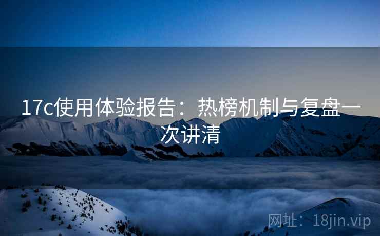 17c使用体验报告:热榜机制与复盘一次讲清 17c使用体验报告:热榜机制与复盘一次讲清