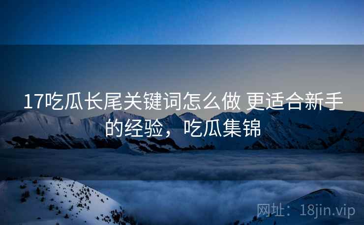 17吃瓜长尾关键词怎么做 更适合新手的经验,吃瓜集锦 17吃瓜长尾关键词怎么做 更适合新手的经验,吃瓜集锦