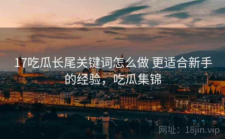 17吃瓜长尾关键词怎么做 更适合新手的经验,吃瓜集锦 17吃瓜长尾关键词怎么做 更适合新手的经验,吃瓜集锦