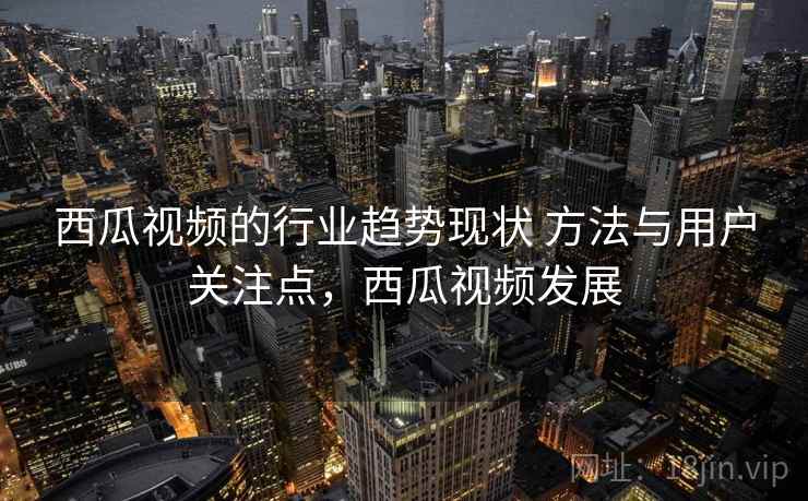 西瓜视频的行业趋势现状 方法与用户关注点,西瓜视频发展 西瓜视频的行业趋势现状 方法与用户关注点,西瓜视频发展