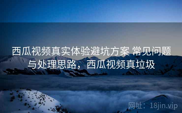 西瓜视频真实体验避坑方案 常见问题与处理思路,西瓜视频真垃圾 西瓜视频真实体验避坑方案 常见问题与处理思路,西瓜视频真垃圾