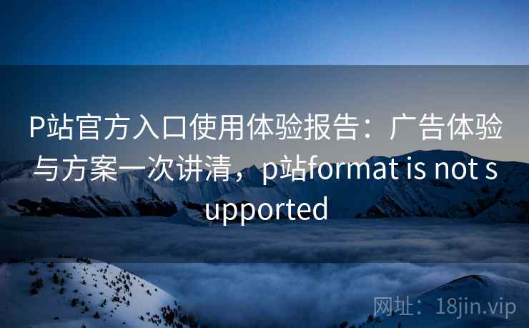 P站官方入口使用体验报告:广告体验与方案一次讲清,p站format is not supported P站官方入口使用体验报告:广告体验与方案一次讲清,p站format is not supported
