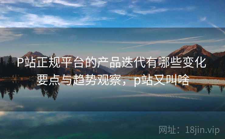 P站正规平台的产品迭代有哪些变化 要点与趋势观察,p站又叫啥 P站正规平台的产品迭代有哪些变化 要点与趋势观察,p站又叫啥