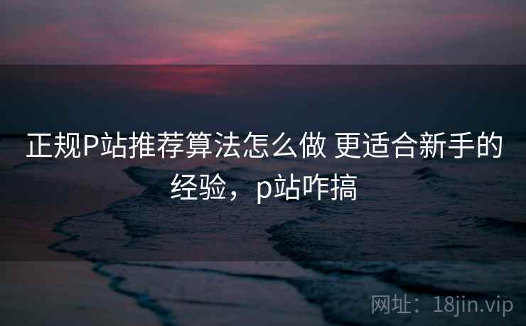 正规P站推荐算法怎么做 更适合新手的经验,p站咋搞 正规P站推荐算法怎么做 更适合新手的经验,p站咋搞