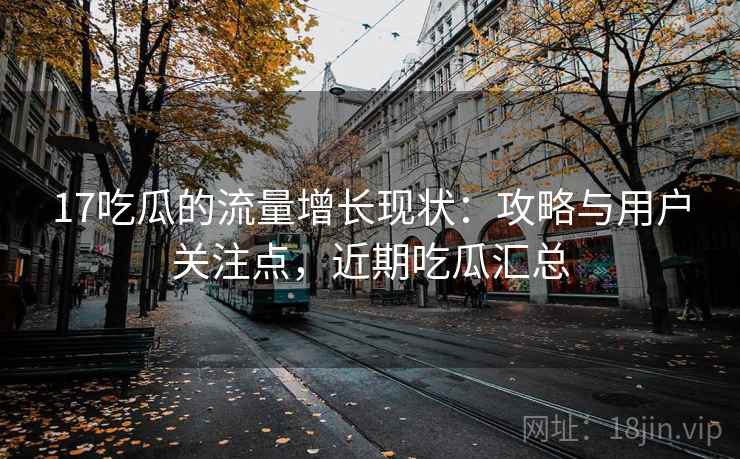 17吃瓜的流量增长现状:攻略与用户关注点,近期吃瓜汇总 17吃瓜的流量增长现状:攻略与用户关注点,近期吃瓜汇总