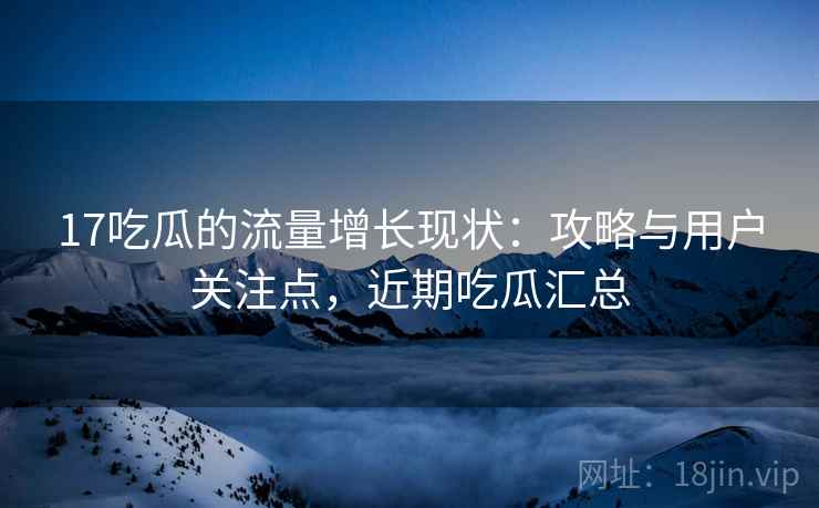 17吃瓜的流量增长现状:攻略与用户关注点,近期吃瓜汇总 17吃瓜的流量增长现状:攻略与用户关注点,近期吃瓜汇总
