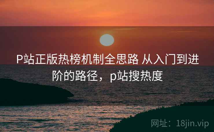 P站正版热榜机制全思路 从入门到进阶的路径,p站搜热度 P站正版热榜机制全思路 从入门到进阶的路径,p站搜热度