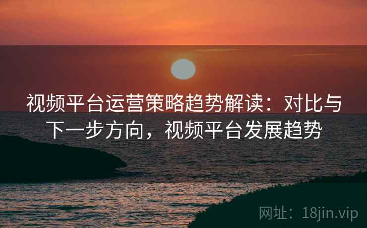 视频平台运营策略趋势解读:对比与下一步方向,视频平台发展趋势 视频平台运营策略趋势解读:对比与下一步方向,视频平台发展趋势