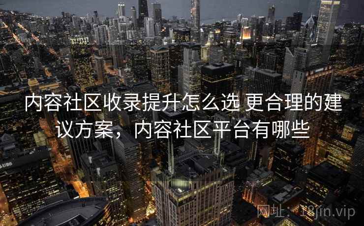 内容社区收录提升怎么选 更合理的建议方案,内容社区平台有哪些 内容社区收录提升怎么选 更合理的建议方案,内容社区平台有哪些