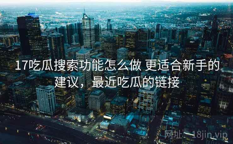 17吃瓜搜索功能怎么做 更适合新手的建议,最近吃瓜的链接 17吃瓜搜索功能怎么做 更适合新手的建议,最近吃瓜的链接