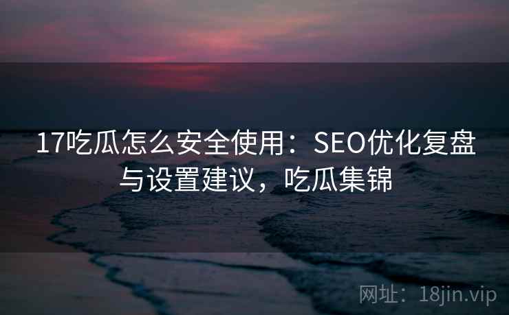 17吃瓜怎么安全使用:SEO优化复盘与设置建议,吃瓜集锦 17吃瓜怎么安全使用:SEO优化复盘与设置建议,吃瓜集锦