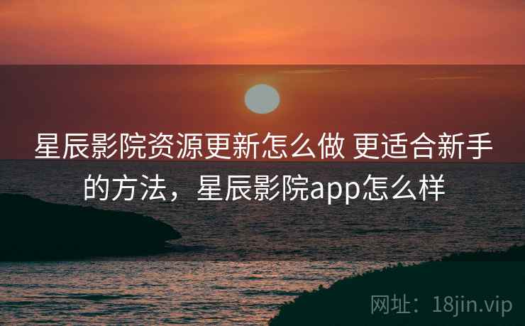 星辰影院资源更新怎么做 更适合新手的方法,星辰影院app怎么样 星辰影院资源更新怎么做 更适合新手的方法,星辰影院app怎么样