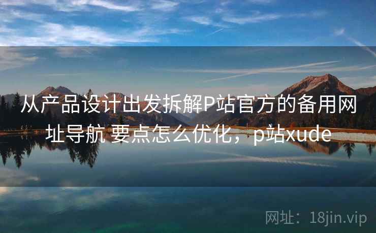 从产品设计出发拆解P站官方的备用网址导航 要点怎么优化,p站xude 从产品设计出发拆解P站官方的备用网址导航 要点怎么优化,p站xude