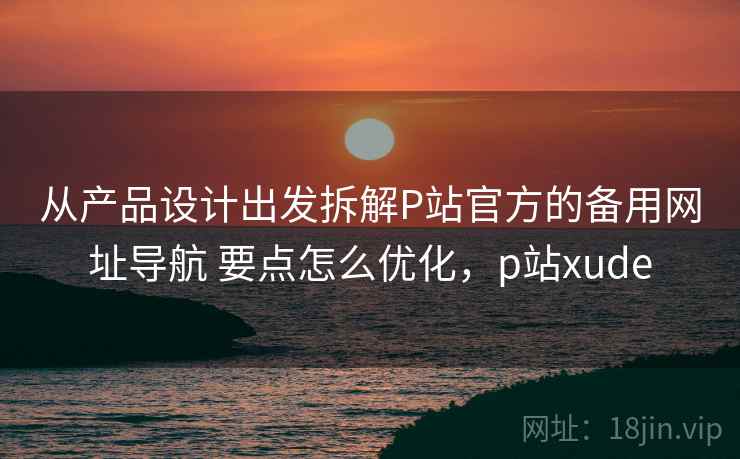 从产品设计出发拆解P站官方的备用网址导航 要点怎么优化,p站xude 从产品设计出发拆解P站官方的备用网址导航 要点怎么优化,p站xude