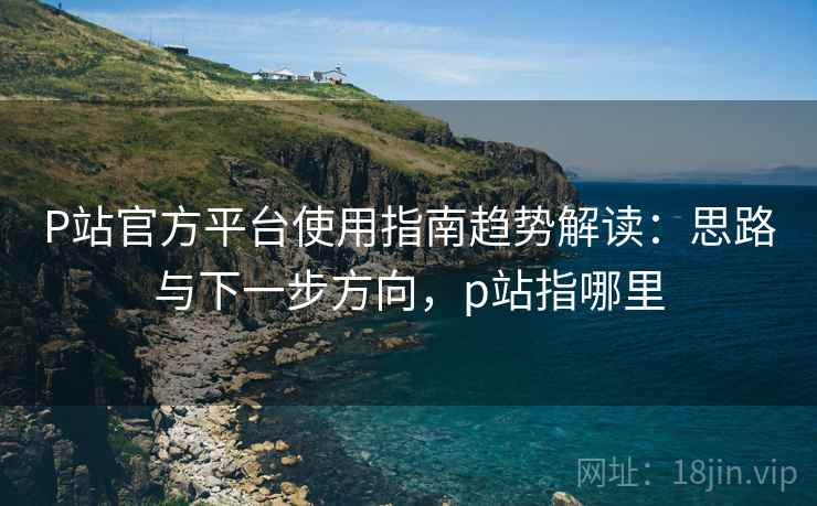 P站官方平台使用指南趋势解读:思路与下一步方向,p站指哪里 P站官方平台使用指南趋势解读:思路与下一步方向,p站指哪里